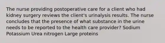 The nurse providing postoperative care for a client who had kidney surgery reviews the client's urinalysis results. The nurse concludes that the presence of what substance in the urine needs to be reported to the health care provider? Sodium Potassium Urea nitrogen Large proteins