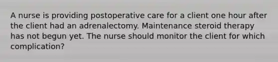 A nurse is providing postoperative care for a client one hour after the client had an adrenalectomy. Maintenance steroid therapy has not begun yet. The nurse should monitor the client for which complication?