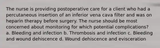 The nurse is providing postoperative care for a client who had a percutaneous insertion of an inferior vena cava filter and was on heparin therapy before surgery. The nurse should be most concerned about monitoring for which potential complications? a. Bleeding and infection b. Thrombosis and infection c. Bleeding and wound dehiscence d. Wound dehiscence and evisceration