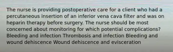 The nurse is providing postoperative care for a client who had a percutaneous insertion of an inferior vena cava filter and was on heparin therapy before surgery. The nurse should be most concerned about monitoring for which potential complications? Bleeding and infection Thrombosis and infection Bleeding and wound dehiscence Wound dehiscence and evisceration