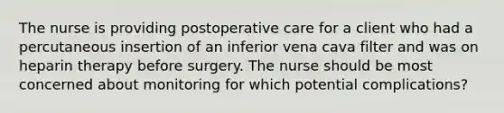 The nurse is providing postoperative care for a client who had a percutaneous insertion of an inferior vena cava filter and was on heparin therapy before surgery. The nurse should be most concerned about monitoring for which potential complications?