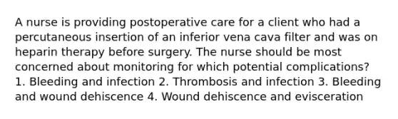 A nurse is providing postoperative care for a client who had a percutaneous insertion of an inferior vena cava filter and was on heparin therapy before surgery. The nurse should be most concerned about monitoring for which potential complications? 1. Bleeding and infection 2. Thrombosis and infection 3. Bleeding and wound dehiscence 4. Wound dehiscence and evisceration