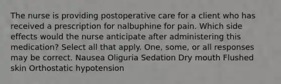 The nurse is providing postoperative care for a client who has received a prescription for nalbuphine for pain. Which side effects would the nurse anticipate after administering this medication? Select all that apply. One, some, or all responses may be correct. Nausea Oliguria Sedation Dry mouth Flushed skin Orthostatic hypotension