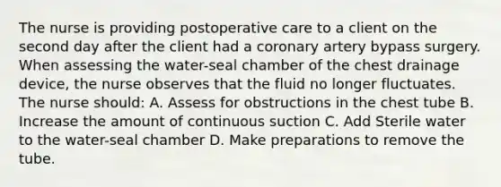 The nurse is providing postoperative care to a client on the second day after the client had a coronary artery bypass surgery. When assessing the water-seal chamber of the chest drainage device, the nurse observes that the fluid no longer fluctuates. The nurse should: A. Assess for obstructions in the chest tube B. Increase the amount of continuous suction C. Add Sterile water to the water-seal chamber D. Make preparations to remove the tube.