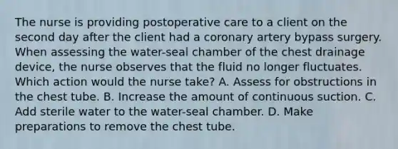 The nurse is providing postoperative care to a client on the second day after the client had a coronary artery bypass surgery. When assessing the water-seal chamber of the chest drainage device, the nurse observes that the fluid no longer fluctuates. Which action would the nurse take? A. Assess for obstructions in the chest tube. B. Increase the amount of continuous suction. C. Add sterile water to the water-seal chamber. D. Make preparations to remove the chest tube.