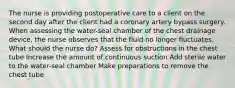 The nurse is providing postoperative care to a client on the second day after the client had a coronary artery bypass surgery. When assessing the water-seal chamber of the chest drainage device, the nurse observes that the fluid no longer fluctuates. What should the nurse do? Assess for obstructions in the chest tube Increase the amount of continuous suction Add sterile water to the water-seal chamber Make preparations to remove the chest tube