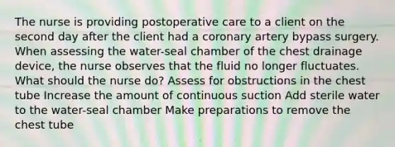 The nurse is providing postoperative care to a client on the second day after the client had a coronary artery bypass surgery. When assessing the water-seal chamber of the chest drainage device, the nurse observes that the fluid no longer fluctuates. What should the nurse do? Assess for obstructions in the chest tube Increase the amount of continuous suction Add sterile water to the water-seal chamber Make preparations to remove the chest tube