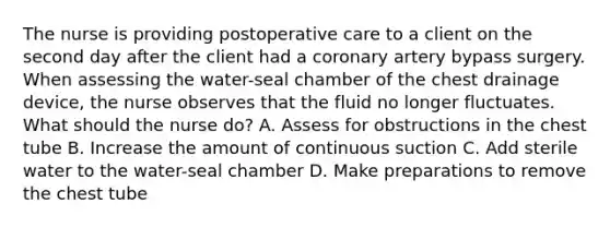 The nurse is providing postoperative care to a client on the second day after the client had a coronary artery bypass surgery. When assessing the water-seal chamber of the chest drainage device, the nurse observes that the fluid no longer fluctuates. What should the nurse do? A. Assess for obstructions in the chest tube B. Increase the amount of continuous suction C. Add sterile water to the water-seal chamber D. Make preparations to remove the chest tube