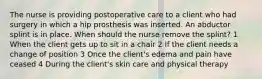 The nurse is providing postoperative care to a client who had surgery in which a hip prosthesis was inserted. An abductor splint is in place. When should the nurse remove the splint? 1 When the client gets up to sit in a chair 2 If the client needs a change of position 3 Once the client's edema and pain have ceased 4 During the client's skin care and physical therapy