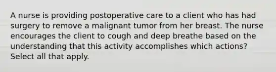 A nurse is providing postoperative care to a client who has had surgery to remove a malignant tumor from her breast. The nurse encourages the client to cough and deep breathe based on the understanding that this activity accomplishes which actions? Select all that apply.