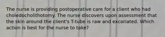 The nurse is providing postoperative care for a client who had choledocholithotomy. The nurse discovers upon assessment that the skin around the client's T-tube is raw and excoriated. Which action is best for the nurse to take?