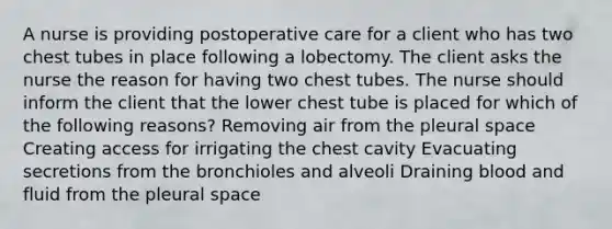 A nurse is providing postoperative care for a client who has two chest tubes in place following a lobectomy. The client asks the nurse the reason for having two chest tubes. The nurse should inform the client that the lower chest tube is placed for which of the following reasons? Removing air from the pleural space Creating access for irrigating the chest cavity Evacuating secretions from the bronchioles and alveoli Draining blood and fluid from the pleural space