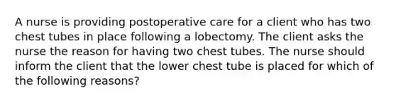 A nurse is providing postoperative care for a client who has two chest tubes in place following a lobectomy. The client asks the nurse the reason for having two chest tubes. The nurse should inform the client that the lower chest tube is placed for which of the following reasons?