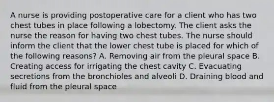 A nurse is providing postoperative care for a client who has two chest tubes in place following a lobectomy. The client asks the nurse the reason for having two chest tubes. The nurse should inform the client that the lower chest tube is placed for which of the following reasons? A. Removing air from the pleural space B. Creating access for irrigating the chest cavity C. Evacuating secretions from the bronchioles and alveoli D. Draining blood and fluid from the pleural space