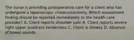 The nurse is providing postoperative care for a client who has undergone a laparoscopic cholecystectomy. Which assessment finding should be reported immediately to the health care provider? A. Client reports shoulder pain B. Client reports severe right upper quadrant tenderness C. Client is drowsy D. Absence of bowel sounds