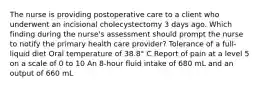 The nurse is providing postoperative care to a client who underwent an incisional cholecystectomy 3 days ago. Which finding during the nurse's assessment should prompt the nurse to notify the primary health care provider? Tolerance of a full-liquid diet Oral temperature of 38.8° C Report of pain at a level 5 on a scale of 0 to 10 An 8-hour fluid intake of 680 mL and an output of 660 mL