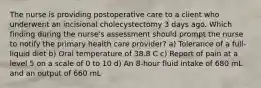 The nurse is providing postoperative care to a client who underwent an incisional cholecystectomy 3 days ago. Which finding during the nurse's assessment should prompt the nurse to notify the primary health care provider? a) Tolerance of a full-liquid diet b) Oral temperature of 38.8 C c) Report of pain at a level 5 on a scale of 0 to 10 d) An 8-hour fluid intake of 680 mL and an output of 660 mL