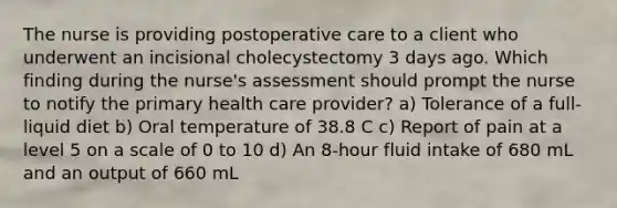 The nurse is providing postoperative care to a client who underwent an incisional cholecystectomy 3 days ago. Which finding during the nurse's assessment should prompt the nurse to notify the primary health care provider? a) Tolerance of a full-liquid diet b) Oral temperature of 38.8 C c) Report of pain at a level 5 on a scale of 0 to 10 d) An 8-hour fluid intake of 680 mL and an output of 660 mL