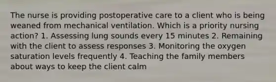 The nurse is providing postoperative care to a client who is being weaned from mechanical ventilation. Which is a priority nursing action? 1. Assessing lung sounds every 15 minutes 2. Remaining with the client to assess responses 3. Monitoring the oxygen saturation levels frequently 4. Teaching the family members about ways to keep the client calm