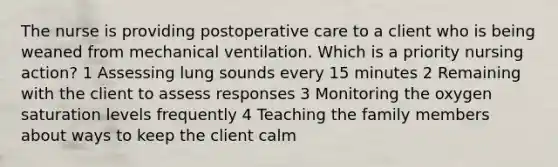 The nurse is providing postoperative care to a client who is being weaned from mechanical ventilation. Which is a priority nursing action? 1 Assessing lung sounds every 15 minutes 2 Remaining with the client to assess responses 3 Monitoring the oxygen saturation levels frequently 4 Teaching the family members about ways to keep the client calm