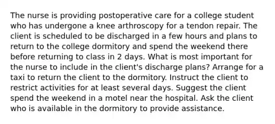 The nurse is providing postoperative care for a college student who has undergone a knee arthroscopy for a tendon repair. The client is scheduled to be discharged in a few hours and plans to return to the college dormitory and spend the weekend there before returning to class in 2 days. What is most important for the nurse to include in the client's discharge plans? Arrange for a taxi to return the client to the dormitory. Instruct the client to restrict activities for at least several days. Suggest the client spend the weekend in a motel near the hospital. Ask the client who is available in the dormitory to provide assistance.