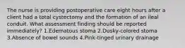 The nurse is providing postoperative care eight hours after a client had a total cystectomy and the formation of an ileal conduit. What assessment finding should be reported immediately? 1.Edematous stoma 2.Dusky-colored stoma 3.Absence of bowel sounds 4.Pink-tinged urinary drainage