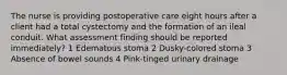 The nurse is providing postoperative care eight hours after a client had a total cystectomy and the formation of an ileal conduit. What assessment finding should be reported immediately? 1 Edematous stoma 2 Dusky-colored stoma 3 Absence of bowel sounds 4 Pink-tinged urinary drainage