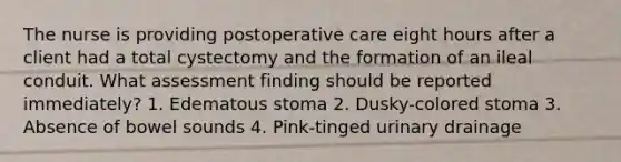 The nurse is providing postoperative care eight hours after a client had a total cystectomy and the formation of an ileal conduit. What assessment finding should be reported immediately? 1. Edematous stoma 2. Dusky-colored stoma 3. Absence of bowel sounds 4. Pink-tinged urinary drainage