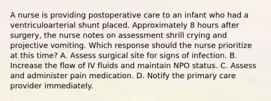 A nurse is providing postoperative care to an infant who had a ventriculoarterial shunt placed. Approximately 8 hours after surgery, the nurse notes on assessment shrill crying and projective vomiting. Which response should the nurse prioritize at this time? A. Assess surgical site for signs of infection. B. Increase the flow of IV fluids and maintain NPO status. C. Assess and administer pain medication. D. Notify the primary care provider immediately.