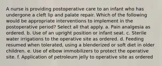 A nurse is providing postoperative care to an infant who has undergone a cleft lip and palate repair. Which of the following would be appropriate interventions to implement in the postoperative period? Select all that apply. a. Pain analgesia as ordered. b. Use of an upright position or infant seat. c. Sterile water irrigations to the operative site as ordered. d. Feeding resumed when tolerated, using a blenderized or soft diet in older children. e. Use of elbow immobilizers to protect the operative site. f. Application of petroleum jelly to operative site as ordered