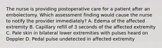 The nurse is providing postoperative care for a patient after an embolectomy. Which assessment finding would cause the nurse to notify the provider immediately? A. Edema of the affected extremity B. Capillary refill of 3 seconds of the affected extremity C. Pale skin in bilateral lower extremities with pulses heard on Doppler D. Pedal pulse undetected in affected extremity