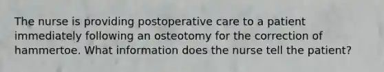 The nurse is providing postoperative care to a patient immediately following an osteotomy for the correction of hammertoe. What information does the nurse tell the patient?