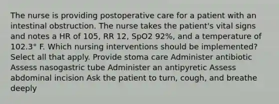 The nurse is providing postoperative care for a patient with an intestinal obstruction. The nurse takes the patient's vital signs and notes a HR of 105, RR 12, SpO2 92%, and a temperature of 102.3° F. Which nursing interventions should be implemented? Select all that apply. Provide stoma care Administer antibiotic Assess nasogastric tube Administer an antipyretic Assess abdominal incision Ask the patient to turn, cough, and breathe deeply