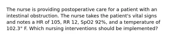 The nurse is providing postoperative care for a patient with an intestinal obstruction. The nurse takes the patient's vital signs and notes a HR of 105, RR 12, SpO2 92%, and a temperature of 102.3° F. Which nursing interventions should be implemented?