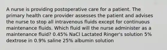 A nurse is providing postoperative care for a patient. The primary health care provider assesses the patient and advises the nurse to stop all intravenous fluids except for continuous maintenance fluids. Which fluid will the nurse administer as a maintenance fluid? 0.45% NaCl Lactated Ringer's solution 5% dextrose in 0.9% saline 25% albumin solution