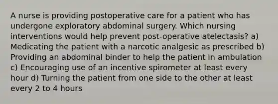 A nurse is providing postoperative care for a patient who has undergone exploratory abdominal surgery. Which nursing interventions would help prevent post-operative atelectasis? a) Medicating the patient with a narcotic analgesic as prescribed b) Providing an abdominal binder to help the patient in ambulation c) Encouraging use of an incentive spirometer at least every hour d) Turning the patient from one side to the other at least every 2 to 4 hours