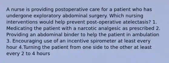 A nurse is providing postoperative care for a patient who has undergone exploratory abdominal surgery. Which nursing interventions would help prevent post-operative atelectasis? 1. Medicating the patient with a narcotic analgesic as prescribed 2. Providing an abdominal binder to help the patient in ambulation 3. Encouraging use of an incentive spirometer at least every hour 4.Turning the patient from one side to the other at least every 2 to 4 hours