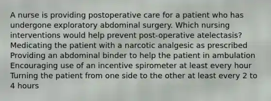 A nurse is providing postoperative care for a patient who has undergone exploratory abdominal surgery. Which nursing interventions would help prevent post-operative atelectasis? Medicating the patient with a narcotic analgesic as prescribed Providing an abdominal binder to help the patient in ambulation Encouraging use of an incentive spirometer at least every hour Turning the patient from one side to the other at least every 2 to 4 hours