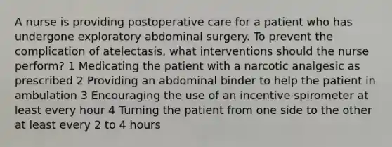 A nurse is providing postoperative care for a patient who has undergone exploratory abdominal surgery. To prevent the complication of atelectasis, what interventions should the nurse perform? 1 Medicating the patient with a narcotic analgesic as prescribed 2 Providing an abdominal binder to help the patient in ambulation 3 Encouraging the use of an incentive spirometer at least every hour 4 Turning the patient from one side to the other at least every 2 to 4 hours