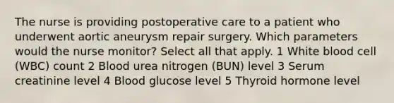 The nurse is providing postoperative care to a patient who underwent aortic aneurysm repair surgery. Which parameters would the nurse monitor? Select all that apply. 1 White blood cell (WBC) count 2 Blood urea nitrogen (BUN) level 3 Serum creatinine level 4 Blood glucose level 5 Thyroid hormone level