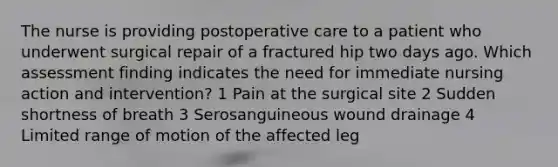 The nurse is providing postoperative care to a patient who underwent surgical repair of a fractured hip two days ago. Which assessment finding indicates the need for immediate nursing action and intervention? 1 Pain at the surgical site 2 Sudden shortness of breath 3 Serosanguineous wound drainage 4 Limited range of motion of the affected leg