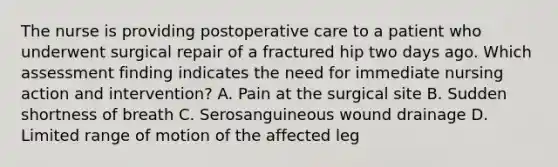 The nurse is providing postoperative care to a patient who underwent surgical repair of a fractured hip two days ago. Which assessment finding indicates the need for immediate nursing action and intervention? A. Pain at the surgical site B. Sudden shortness of breath C. Serosanguineous wound drainage D. Limited range of motion of the affected leg