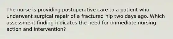 The nurse is providing postoperative care to a patient who underwent surgical repair of a fractured hip two days ago. Which assessment finding indicates the need for immediate nursing action and intervention?