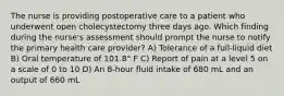 The nurse is providing postoperative care to a patient who underwent open cholecystectomy three days ago. Which finding during the nurse's assessment should prompt the nurse to notify the primary health care provider? A) Tolerance of a full-liquid diet B) Oral temperature of 101.8° F C) Report of pain at a level 5 on a scale of 0 to 10 D) An 8-hour fluid intake of 680 mL and an output of 660 mL