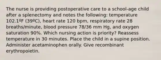 The nurse is providing postoperative care to a school-age child after a splenectomy and notes the following: temperature 102.1ºF (39ºC), heart rate 120 bpm, respiratory rate 28 breaths/minute, blood pressure 78/36 mm Hg, and oxygen saturation 90%. Which nursing action is priority? Reassess temperature in 30 minutes. Place the child in a supine position. Administer acetaminophen orally. Give recombinant erythropoietin.