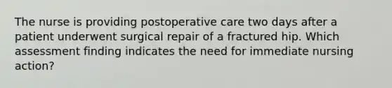 The nurse is providing postoperative care two days after a patient underwent surgical repair of a fractured hip. Which assessment finding indicates the need for immediate nursing action?