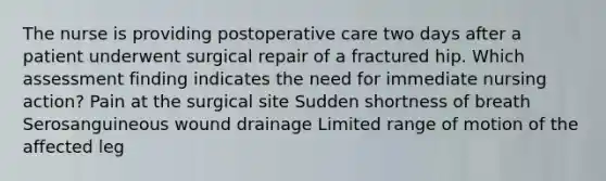 The nurse is providing postoperative care two days after a patient underwent surgical repair of a fractured hip. Which assessment finding indicates the need for immediate nursing action? Pain at the surgical site Sudden shortness of breath Serosanguineous wound drainage Limited range of motion of the affected leg