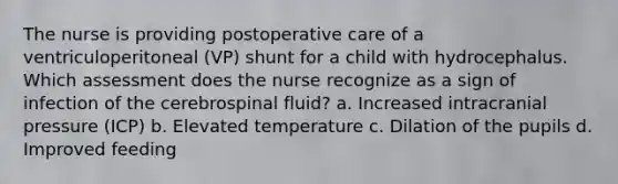 The nurse is providing postoperative care of a ventriculoperitoneal (VP) shunt for a child with hydrocephalus. Which assessment does the nurse recognize as a sign of infection of the cerebrospinal fluid? a. Increased intracranial pressure (ICP) b. Elevated temperature c. Dilation of the pupils d. Improved feeding