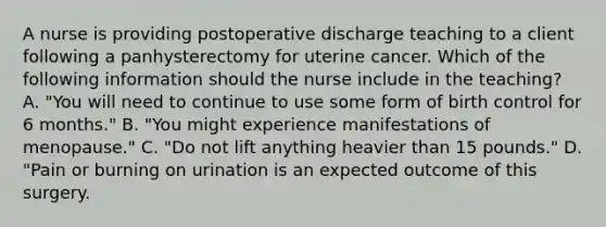 A nurse is providing postoperative discharge teaching to a client following a panhysterectomy for uterine cancer. Which of the following information should the nurse include in the teaching? A. "You will need to continue to use some form of birth control for 6 months." B. "You might experience manifestations of menopause." C. "Do not lift anything heavier than 15 pounds." D. "Pain or burning on urination is an expected outcome of this surgery.