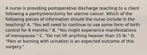 A nurse is providing postoperative discharge teaching to a client following a panhysterectomy for uterine cancer. Which of the following pieces of information should the nurse include in the teaching? A. "You will need to continue to use some form of birth control for 6 months." B. "You might experience manifestations of menopause." C. "Do not lift anything heavier than 15 lb." D. "Pain or burning with urination is an expected outcome of this surgery."